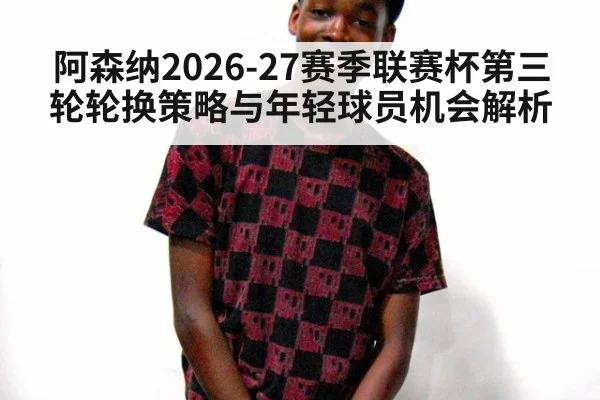 阿森纳2026-27赛季联赛杯第三轮轮换策略与年轻球员机会解析（jiuyou game）
